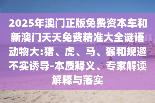 2025年澳門正版免費資本車和新澳門天天免費精準大全謎語動物大:豬、虎、馬、猴和規(guī)避不實誘導(dǎo)-本質(zhì)釋義、專家解讀解釋與落實