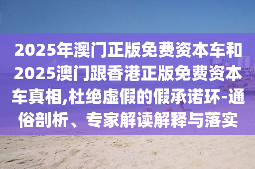 2025年澳門正版免費資本車和2025澳門跟香港正版免費資本車真相,杜絕虛假的假承諾環(huán)-通俗剖析、專家解讀解釋與落實
