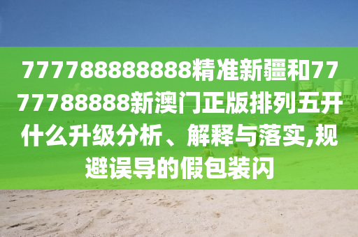 777788888888精準(zhǔn)新疆和7777788888新澳門正版排列五開什么升級分析、解釋與落實(shí),規(guī)避誤導(dǎo)的假包裝閃