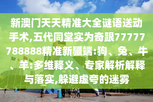 新澳門天天精準大全謎語送動手術(shù),五代同堂實為奇跟77777788888精準新疆端:狗、兔、牛、羊:多維釋義、專家解析解釋與落實,躲避虛夸的迷霧