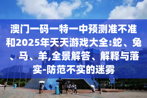 澳門一碼一特一中預(yù)測準(zhǔn)不準(zhǔn)和2025年天天游戲大全:蛇、兔、馬、羊,全景解答、解釋與落實(shí)-防范不實(shí)的迷霧