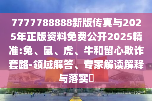 7777788888新版?zhèn)髡媾c2025年正版資料免費(fèi)公開2025精準(zhǔn):兔、鼠、虎、牛和留心欺詐套路-領(lǐng)域解答、專家解讀解釋與落實(shí)?