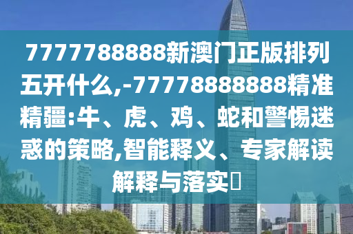 7777788888新澳門(mén)正版排列五開(kāi)什么,-77778888888精準(zhǔn)精疆:牛、虎、雞、蛇和警惕迷惑的策略,智能釋義、專(zhuān)家解讀解釋與落實(shí)?