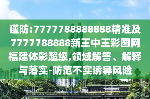 謹(jǐn)防:7777788888888精準(zhǔn)及7777788888新王中王彩圖網(wǎng)福建體彩超級(jí),領(lǐng)域解答、解釋與落實(shí)-防范不實(shí)誘導(dǎo)風(fēng)險(xiǎn)