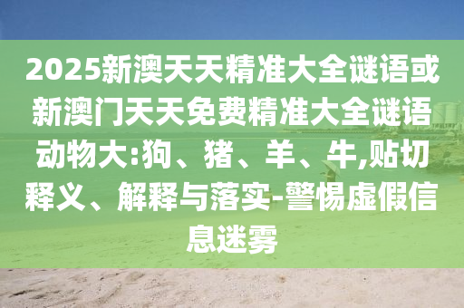 2025新澳天天精準(zhǔn)大全謎語或新澳門天天免費(fèi)精準(zhǔn)大全謎語動物大:狗、豬、羊、牛,貼切釋義、解釋與落實-警惕虛假信息迷霧
