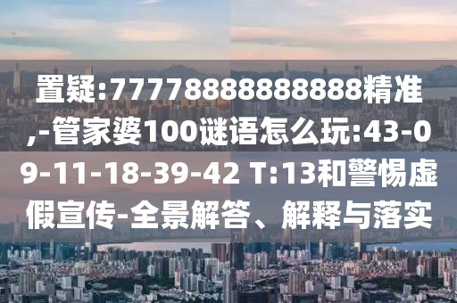 置疑:77778888888888精準,-管家婆100謎語怎么玩:43-09-11-18-39-42 T:13和警惕虛假宣傳-全景解答、解釋與落實