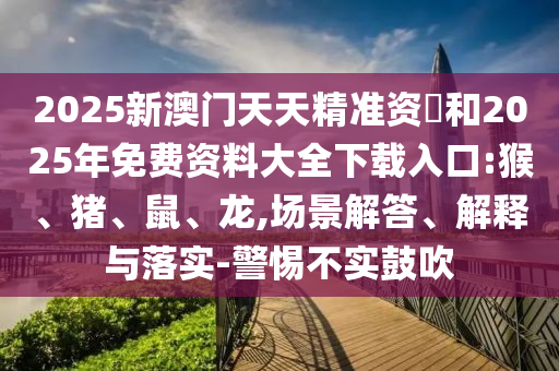 2025新澳門天天精準(zhǔn)資枓和2025年免費(fèi)資料大全下載入口:猴、豬、鼠、龍,場景解答、解釋與落實(shí)-警惕不實(shí)鼓吹