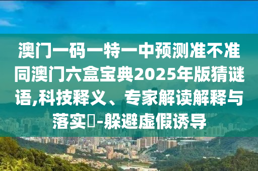 澳門一碼一特一中預測準不準同澳門六盒寶典2025年版猜謎語,科技釋義、專家解讀解釋與落實?-躲避虛假誘導