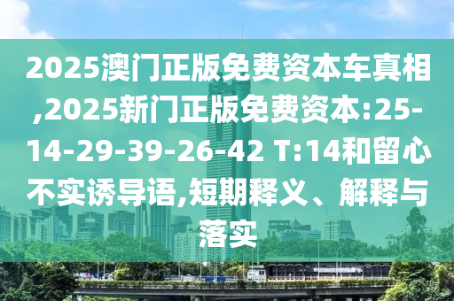 2025澳門正版免費資本車真相,2025新門正版免費資本:25-14-29-39-26-42 T:14和留心不實誘導語,短期釋義、解釋與落實