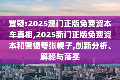 置疑:2025澳門正版免費(fèi)資本車真相,2025新門正版免費(fèi)資本和警惕夸張幌子,創(chuàng)新分析、解釋與落實(shí)