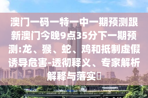 澳門一碼一特一中一期預(yù)測(cè)跟新澳門今晚9點(diǎn)35分下一期預(yù)測(cè):龍、猴、蛇、雞和抵制虛假誘導(dǎo)危害-透徹釋義、專家解析解釋與落實(shí)?