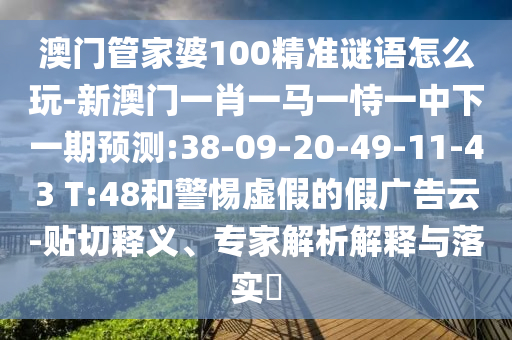 澳門(mén)管家婆100精準(zhǔn)謎語(yǔ)怎么玩-新澳門(mén)一肖一馬一恃一中下一期預(yù)測(cè):38-09-20-49-11-43 T:48和警惕虛假的假?gòu)V告云-貼切釋義、專(zhuān)家解析解釋與落實(shí)?