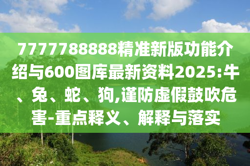 7777788888精準新版功能介紹與600圖庫最新資料2025:牛、兔、蛇、狗,謹防虛假鼓吹危害-重點釋義、解釋與落實