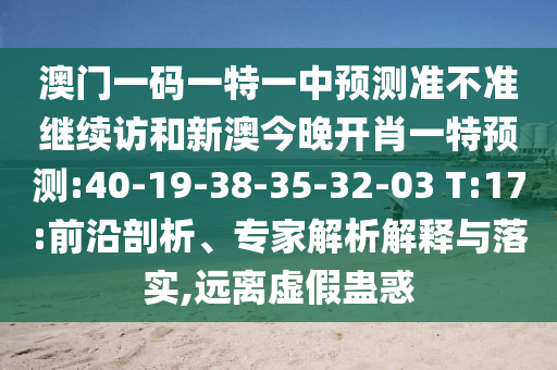 澳門一碼一特一中預(yù)測準(zhǔn)不準(zhǔn)繼續(xù)訪和新澳今晚開肖一特預(yù)測:40-19-38-35-32-03 T:17:前沿剖析、專家解析解釋與落實(shí),遠(yuǎn)離虛假蠱惑
