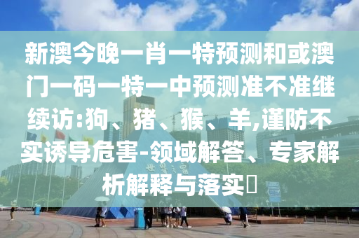 新澳今晚一肖一特預(yù)測和或澳門一碼一特一中預(yù)測準(zhǔn)不準(zhǔn)繼續(xù)訪:狗、豬、猴、羊,謹(jǐn)防不實誘導(dǎo)危害-領(lǐng)域解答、專家解析解釋與落實?