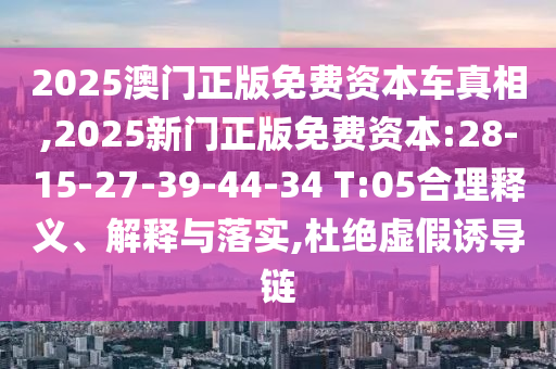 2025澳門正版免費資本車真相,2025新門正版免費資本:28-15-27-39-44-34 T:05合理釋義、解釋與落實,杜絕虛假誘導鏈