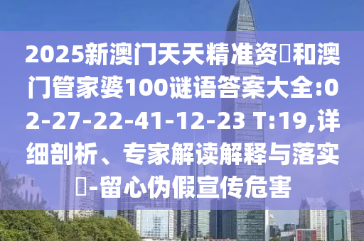 2025新澳門天天精準資枓和澳門管家婆100謎語答案大全:02-27-22-41-12-23 T:19,詳細剖析、專家解讀解釋與落實?-留心偽假宣傳危害