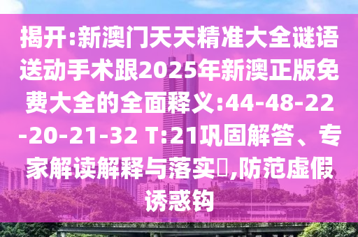 揭開(kāi):新澳門天天精準(zhǔn)大全謎語(yǔ)送動(dòng)手術(shù)跟2025年新澳正版免費(fèi)大全的全面釋義:44-48-22-20-21-32 T:21鞏固解答、專家解讀解釋與落實(shí)?,防范虛假誘惑鉤