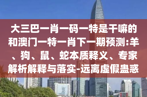 大三巴一肖一碼一特是干嘛的和澳門一特一肖下一期預測:羊、狗、鼠、蛇本質(zhì)釋義、專家解析解釋與落實-遠離虛假蠱惑
