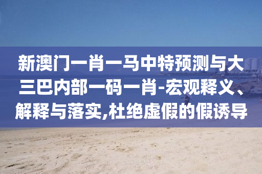 新澳門一肖一馬中特預(yù)測與大三巴內(nèi)部一碼一肖-宏觀釋義、解釋與落實,杜絕虛假的假誘導