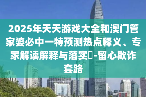 2025年天天游戲大全和澳門管家婆必中一特預測熱點釋義、專家解讀解釋與落實?-留心欺詐套路