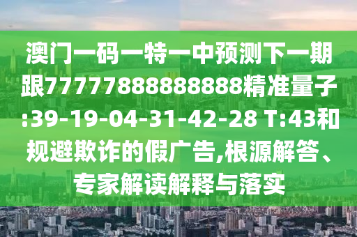 澳門一碼一特一中預(yù)測下一期跟77777888888888精準(zhǔn)量子:39-19-04-31-42-28 T:43和規(guī)避欺詐的假廣告,根源解答、專家解讀解釋與落實(shí)