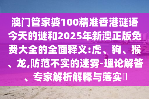 澳門管家婆100精準(zhǔn)香港謎語今天的謎和2025年新澳正版免費(fèi)大全的全面釋義:虎、狗、猴、龍,防范不實(shí)的迷霧-理論解答、專家解析解釋與落實(shí)?
