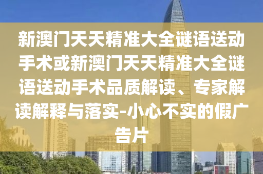 新澳門天天精準(zhǔn)大全謎語送動(dòng)手術(shù)或新澳門天天精準(zhǔn)大全謎語送動(dòng)手術(shù)品質(zhì)解讀、專家解讀解釋與落實(shí)-小心不實(shí)的假廣告片