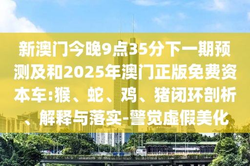 新澳門今晚9點35分下一期預測及和2025年澳門正版免費資本車:猴、蛇、雞、豬閉環(huán)剖析、解釋與落實-警覺虛假美化