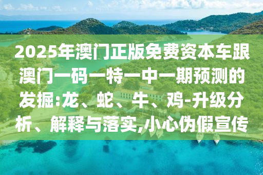 2025年澳門正版免費資本車跟澳門一碼一特一中一期預(yù)測的發(fā)掘:龍、蛇、牛、雞-升級分析、解釋與落實,小心偽假宣傳
