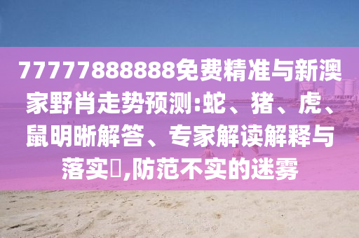 77777888888免費精準與新澳家野肖走勢預測:蛇、豬、虎、鼠明晰解答、專家解讀解釋與落實?,防范不實的迷霧
