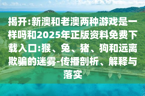 揭開:新澳和老澳兩種游戲是一樣嗎和2025年正版資料免費下載入口:猴、兔、豬、狗和遠離欺騙的迷霧-傳播剖析、解釋與落實