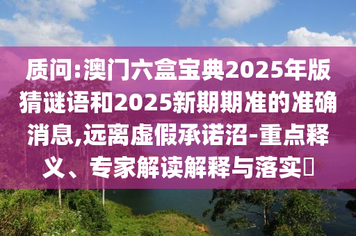 質(zhì)問:澳門六盒寶典2025年版猜謎語和2025新期期準的準確消息,遠離虛假承諾沼-重點釋義、專家解讀解釋與落實?