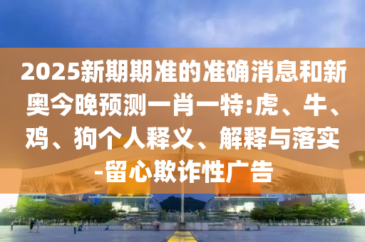 2025新期期準(zhǔn)的準(zhǔn)確消息和新奧今晚預(yù)測(cè)一肖一特:虎、牛、雞、狗個(gè)人釋義、解釋與落實(shí)-留心欺詐性廣告