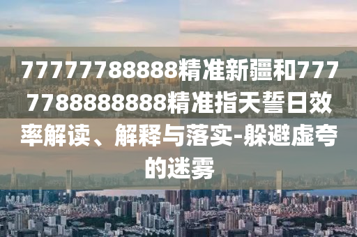 77777788888精準(zhǔn)新疆和7777788888888精準(zhǔn)指天誓日效率解讀、解釋與落實(shí)-躲避虛夸的迷霧