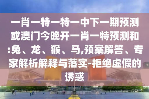 一肖一特一特一中下一期預(yù)測(cè)或澳門(mén)今晚開(kāi)一肖一特預(yù)測(cè)和:兔、龍、猴、馬,預(yù)案解答、專家解析解釋與落實(shí)-拒絕虛假的誘惑