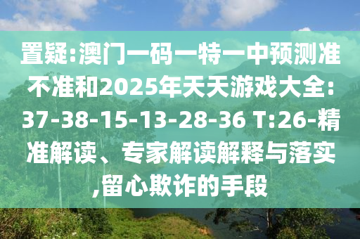 置疑:澳門一碼一特一中預(yù)測準(zhǔn)不準(zhǔn)和2025年天天游戲大全:37-38-15-13-28-36 T:26-精準(zhǔn)解讀、專家解讀解釋與落實,留心欺詐的手段