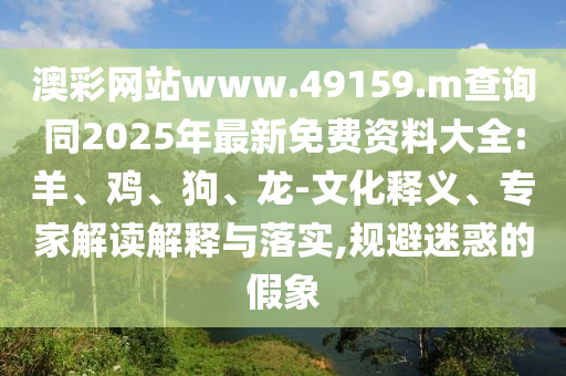 澳彩網(wǎng)站www.49159.m查詢同2025年最新免費資料大全:羊、雞、狗、龍-文化釋義、專家解讀解釋與落實,規(guī)避迷惑的假象