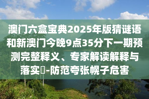 澳門六盒寶典2025年版猜謎語和新澳門今晚9點35分下一期預(yù)測完整釋義、專家解讀解釋與落實?-防范夸張幌子危害