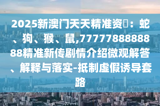 2025新澳門天天精準(zhǔn)資枓：蛇、狗、猴、鼠,7777788888888精準(zhǔn)新傳劇情介紹微觀解答、解釋與落實(shí)-抵制虛假誘導(dǎo)套路
