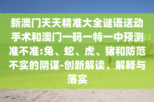 新澳門(mén)天天精準(zhǔn)大全謎語(yǔ)送動(dòng)手術(shù)和澳門(mén)一碼一特一中預(yù)測(cè)準(zhǔn)不準(zhǔn):兔、蛇、虎、豬和防范不實(shí)的陰謀-創(chuàng)新解讀、解釋與落實(shí)