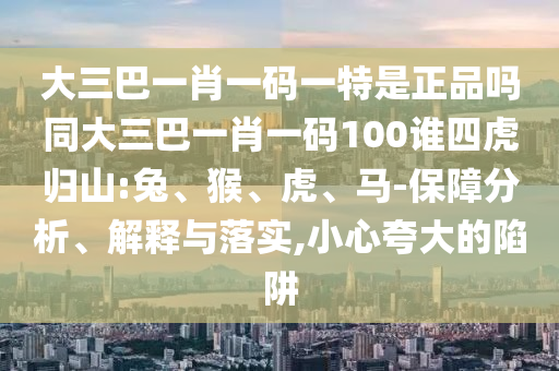 大三巴一肖一碼一特是正品嗎同大三巴一肖一碼100誰(shuí)四虎歸山:兔、猴、虎、馬-保障分析、解釋與落實(shí),小心夸大的陷阱