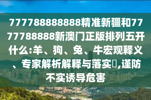 777788888888精準(zhǔn)新疆和7777788888新澳門正版排列五開什么:羊、狗、兔、牛宏觀釋義、專家解析解釋與落實?,謹(jǐn)防不實誘導(dǎo)危害