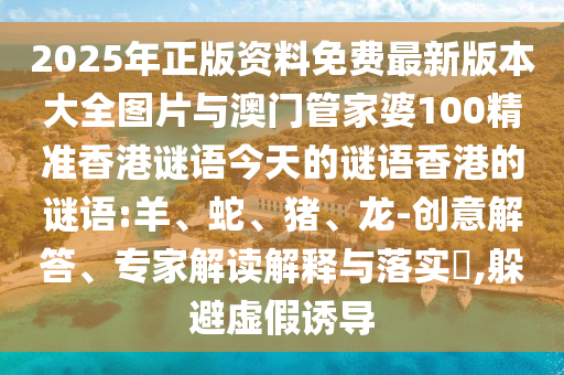 2025年正版資料免費最新版本大全圖片與澳門管家婆100精準香港謎語今天的謎語香港的謎語:羊、蛇、豬、龍-創(chuàng)意解答、專家解讀解釋與落實?,躲避虛假誘導(dǎo)