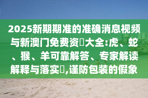 2025新期期準(zhǔn)的準(zhǔn)確消息視頻與新澳門免費(fèi)資枓大全:虎、蛇、猴、羊可靠解答、專家解讀解釋與落實(shí)?,謹(jǐn)防包裝的假象