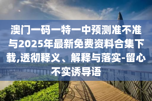 澳門一碼一特一中預(yù)測準不準與2025年最新免費資料合集下載,透徹釋義、解釋與落實-留心不實誘導(dǎo)語