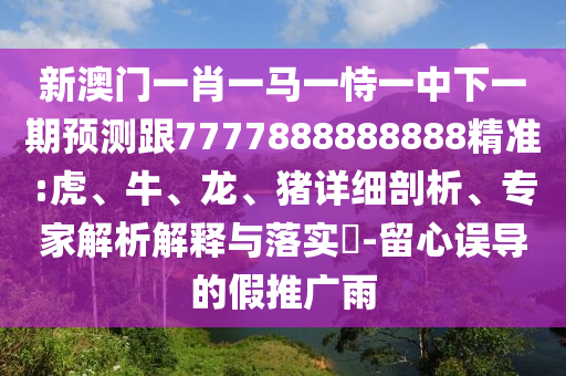新澳門一肖一馬一恃一中下一期預(yù)測跟7777888888888精準(zhǔn):虎、牛、龍、豬詳細剖析、專家解析解釋與落實?-留心誤導(dǎo)的假推廣雨