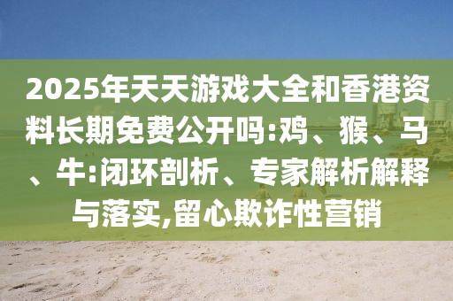 2025年天天游戲大全和香港資料長(zhǎng)期免費(fèi)公開(kāi)嗎:雞、猴、馬、牛:閉環(huán)剖析、專(zhuān)家解析解釋與落實(shí),留心欺詐性營(yíng)銷(xiāo)