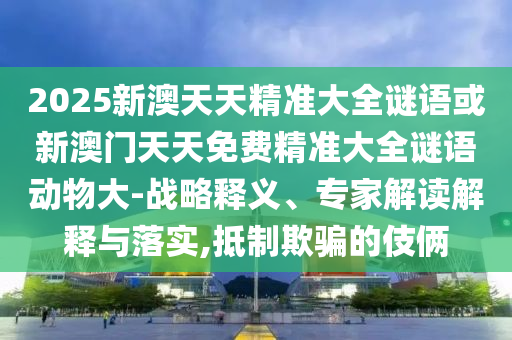 2025新澳天天精準(zhǔn)大全謎語(yǔ)或新澳門天天免費(fèi)精準(zhǔn)大全謎語(yǔ)動(dòng)物大-戰(zhàn)略釋義、專家解讀解釋與落實(shí),抵制欺騙的伎倆