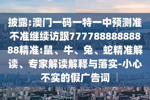 披露:澳門(mén)一碼一特一中預(yù)測(cè)準(zhǔn)不準(zhǔn)繼續(xù)訪(fǎng)跟77778888888888精準(zhǔn):鼠、牛、兔、蛇精準(zhǔn)解讀、專(zhuān)家解讀解釋與落實(shí)-小心不實(shí)的假?gòu)V告詞